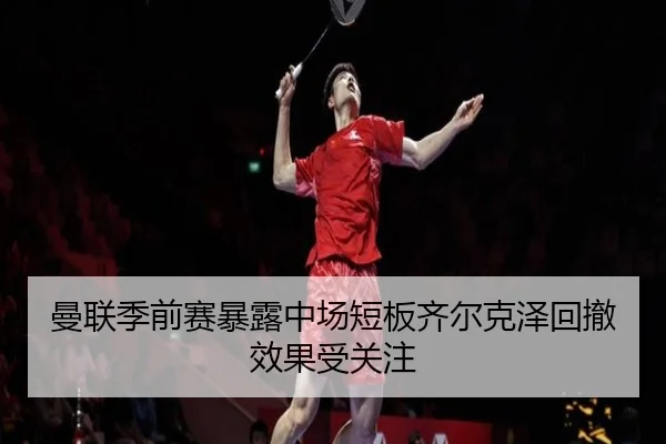 曼联季前赛暴露中场短板齐尔克泽回撤效果受关注
